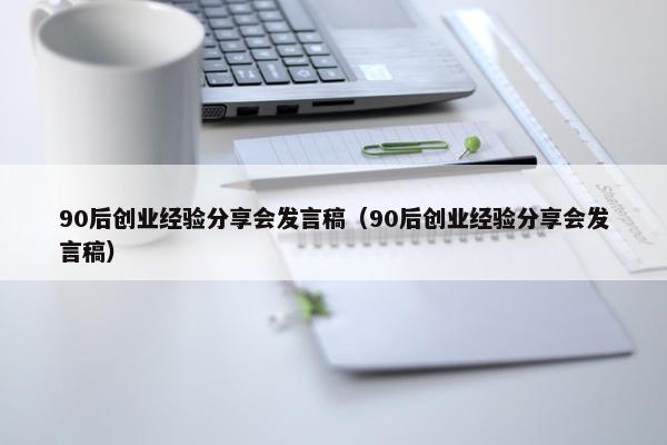 90后创业经验分享会发言稿（90后创业经验分享会发言稿）