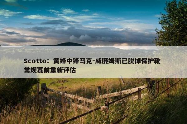 Scotto：黄蜂中锋马克-威廉姆斯已脱掉保护靴 常规赛前重新评估