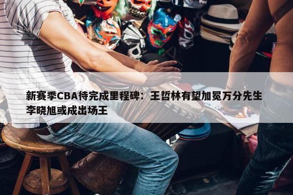 新赛季CBA待完成里程碑：王哲林有望加冕万分先生 李晓旭或成出场王