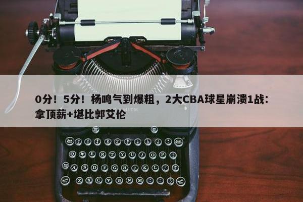 0分！5分！杨鸣气到爆粗，2大CBA球星崩溃1战：拿顶薪+堪比郭艾伦