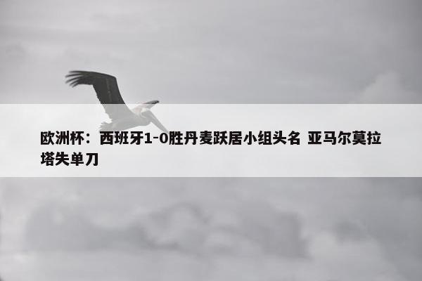 欧洲杯：西班牙1-0胜丹麦跃居小组头名 亚马尔莫拉塔失单刀