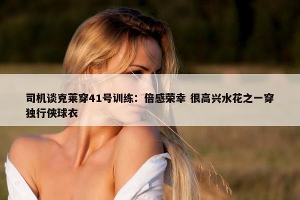 司机谈克莱穿41号训练：倍感荣幸 很高兴水花之一穿独行侠球衣