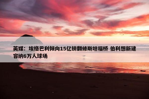 英媒：埃格巴利倾向15亿镑翻修斯坦福桥 伯利想新建容纳6万人球场