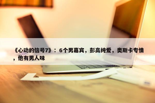 《心动的信号7》：6个男嘉宾，彭高纯爱，奥斯卡专情，他有男人味