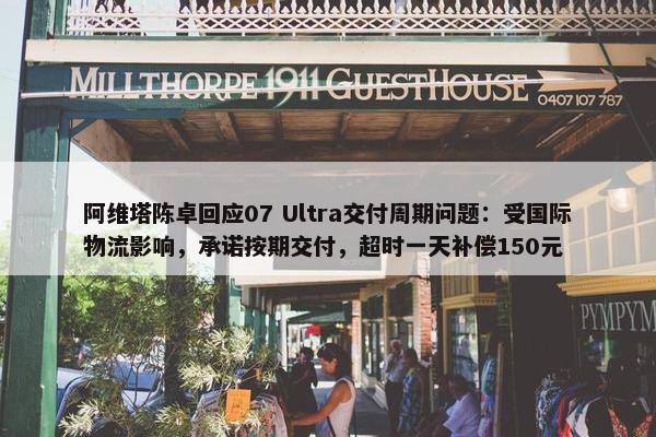 阿维塔陈卓回应07 Ultra交付周期问题：受国际物流影响，承诺按期交付，超时一天补偿150元