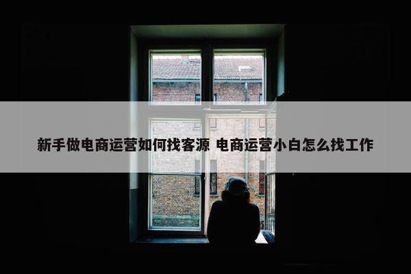 新手做电商运营如何找客源 电商运营小白怎么找工作