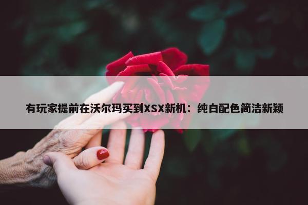 有玩家提前在沃尔玛买到XSX新机：纯白配色简洁新颖