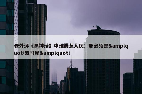 老外评《黑神话》中谁最惹人厌：那必须是&quot;双马尾&quot;