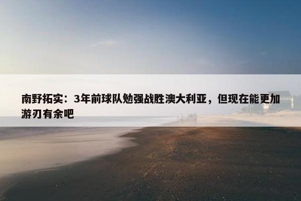 南野拓实：3年前球队勉强战胜澳大利亚，但现在能更加游刃有余吧