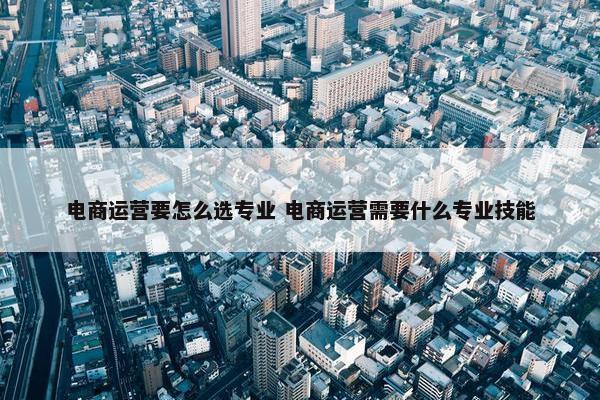 电商运营要怎么选专业 电商运营需要什么专业技能