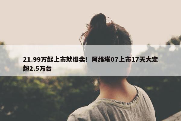 21.99万起上市就爆卖！阿维塔07上市17天大定超2.5万台