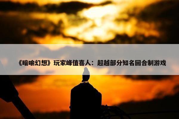 《暗喻幻想》玩家峰值喜人：超越部分知名回合制游戏