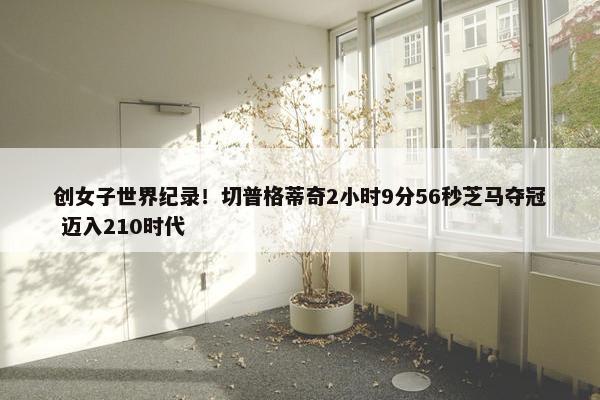 创女子世界纪录！切普格蒂奇2小时9分56秒芝马夺冠 迈入210时代