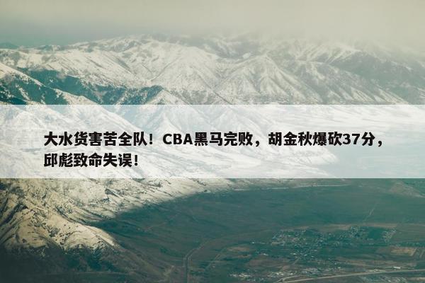 大水货害苦全队！CBA黑马完败，胡金秋爆砍37分，邱彪致命失误！