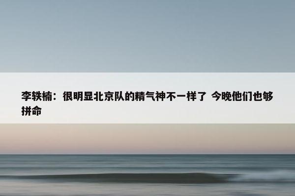 李轶楠：很明显北京队的精气神不一样了 今晚他们也够拼命