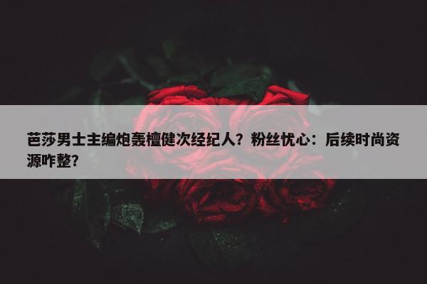 芭莎男士主编炮轰檀健次经纪人？粉丝忧心：后续时尚资源咋整？