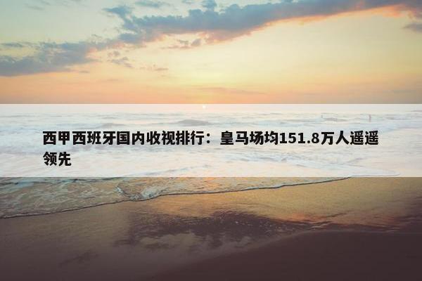 西甲西班牙国内收视排行：皇马场均151.8万人遥遥领先