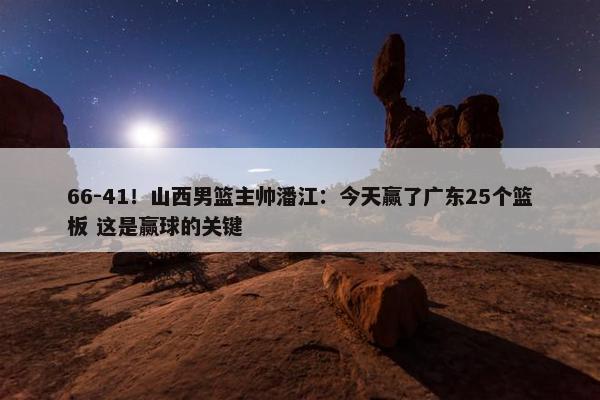 66-41！山西男篮主帅潘江：今天赢了广东25个篮板 这是赢球的关键