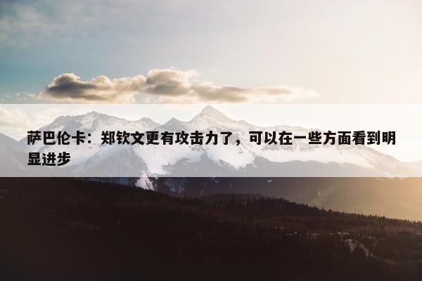 萨巴伦卡：郑钦文更有攻击力了，可以在一些方面看到明显进步