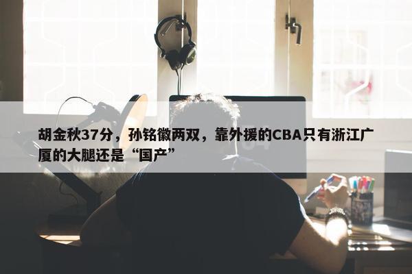 胡金秋37分，孙铭徽两双，靠外援的CBA只有浙江广厦的大腿还是“国产”