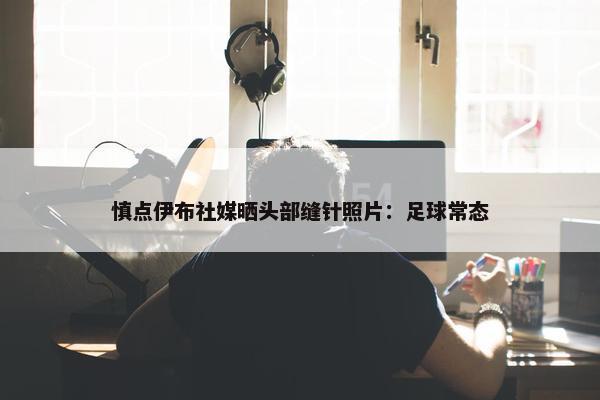 慎点伊布社媒晒头部缝针照片：足球常态