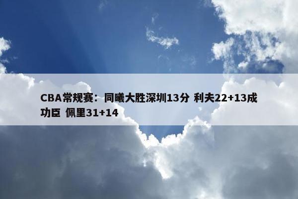 CBA常规赛：同曦大胜深圳13分 利夫22+13成功臣 佩里31+14