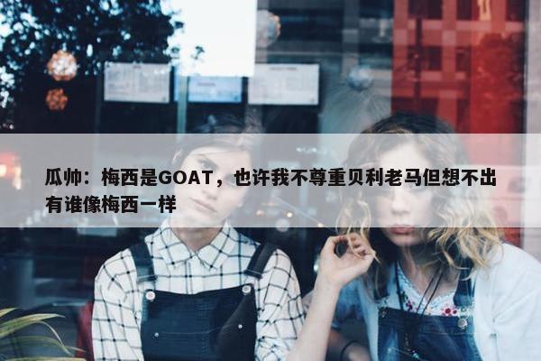 瓜帅：梅西是GOAT，也许我不尊重贝利老马但想不出有谁像梅西一样