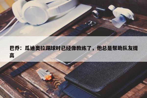 巴乔：瓜迪奥拉踢球时已经像教练了，他总是帮助队友提高