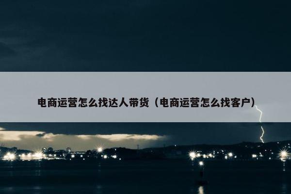 电商运营怎么找达人带货（电商运营怎么找客户）