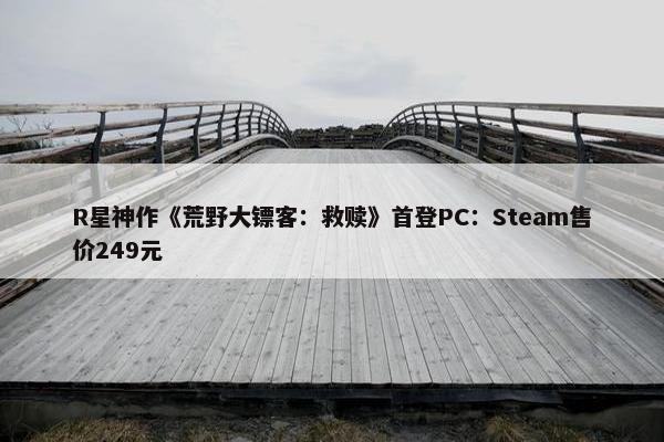 R星神作《荒野大镖客：救赎》首登PC：Steam售价249元