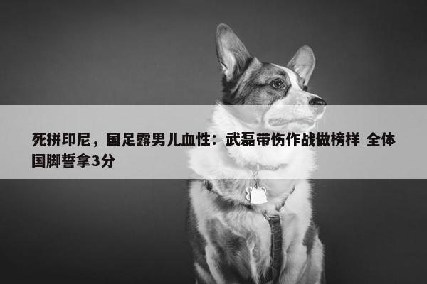 死拼印尼，国足露男儿血性：武磊带伤作战做榜样 全体国脚誓拿3分