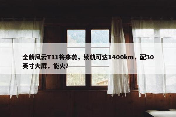 全新风云T11将来袭，续航可达1400km，配30英寸大屏，能火？