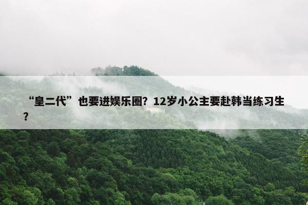 “皇二代”也要进娱乐圈？12岁小公主要赴韩当练习生？