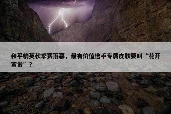 和平精英秋季赛落幕，最有价值选手专属皮肤要叫“花开富贵”？