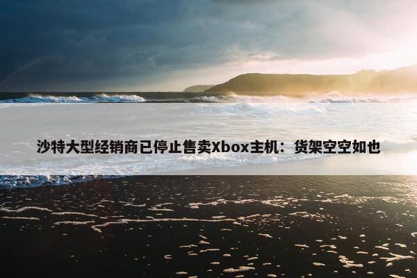 沙特大型经销商已停止售卖Xbox主机：货架空空如也