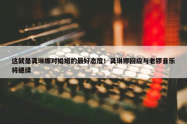 这就是龚琳娜对婚姻的最好态度！龚琳娜回应与老锣音乐将继续