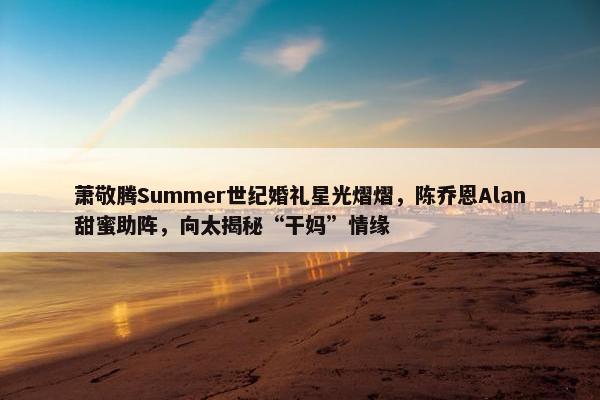 萧敬腾Summer世纪婚礼星光熠熠，陈乔恩Alan甜蜜助阵，向太揭秘“干妈”情缘