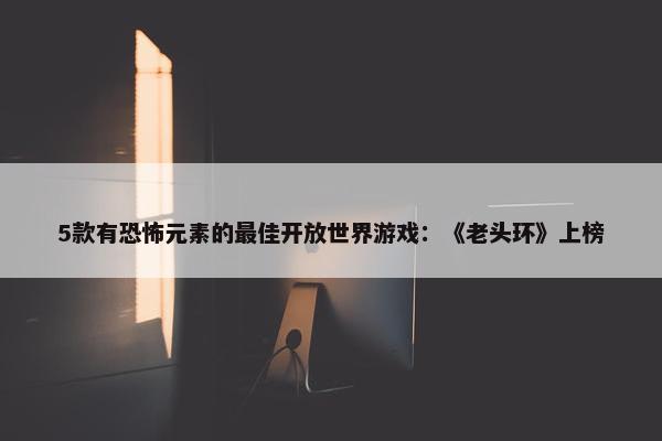 5款有恐怖元素的最佳开放世界游戏：《老头环》上榜