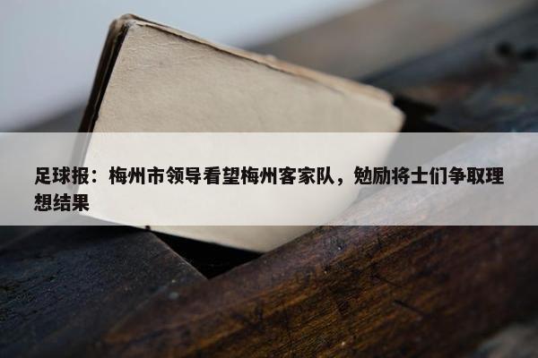 足球报：梅州市领导看望梅州客家队，勉励将士们争取理想结果