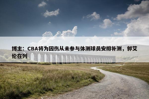 博主：CBA将为因伤从未参与体测球员安排补测，郭艾伦在列