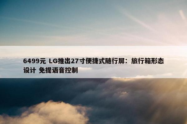 6499元 LG推出27寸便捷式随行屏：旅行箱形态设计 免提语音控制