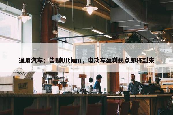 通用汽车：告别Ultium，电动车盈利拐点即将到来