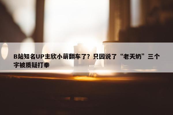 B站知名UP主欣小萌翻车了？只因说了“老天奶”三个字被质疑打拳