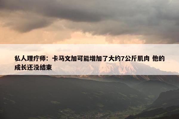 私人理疗师：卡马文加可能增加了大约7公斤肌肉 他的成长还没结束