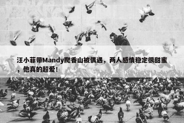 汪小菲带Mandy爬香山被偶遇，两人感情稳定很甜蜜，他真的超爱！