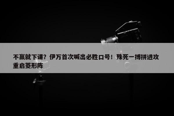 不赢就下课？伊万首次喊出必胜口号！殊死一搏拼进攻 重启菱形阵