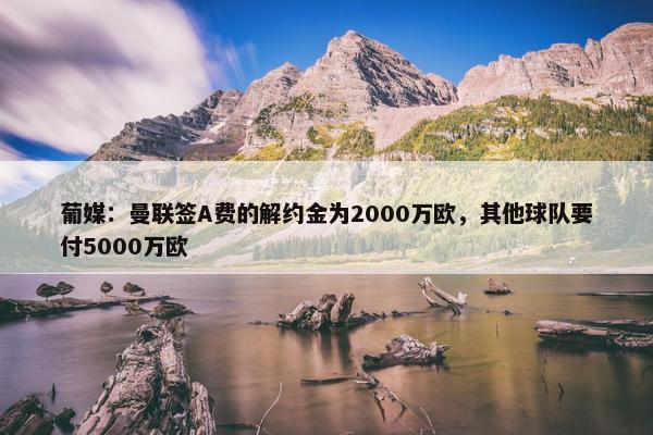 葡媒：曼联签A费的解约金为2000万欧，其他球队要付5000万欧