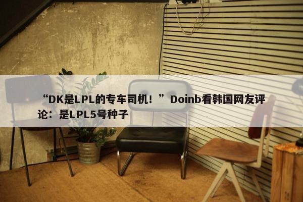 “DK是LPL的专车司机！”Doinb看韩国网友评论：是LPL5号种子