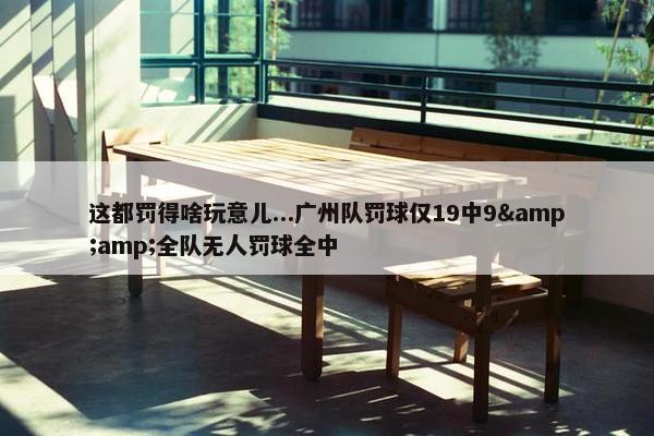 这都罚得啥玩意儿...广州队罚球仅19中9&amp;全队无人罚球全中