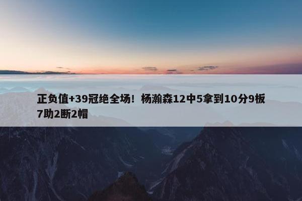 正负值+39冠绝全场！杨瀚森12中5拿到10分9板7助2断2帽